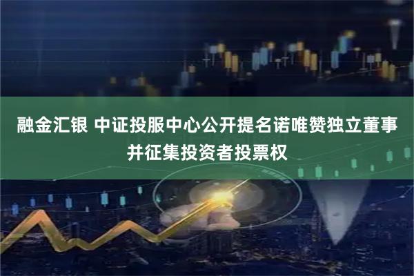 融金汇银 中证投服中心公开提名诺唯赞独立董事并征集投资者投票权