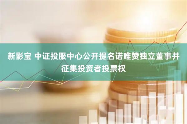 新影宝 中证投服中心公开提名诺唯赞独立董事并征集投资者投票权