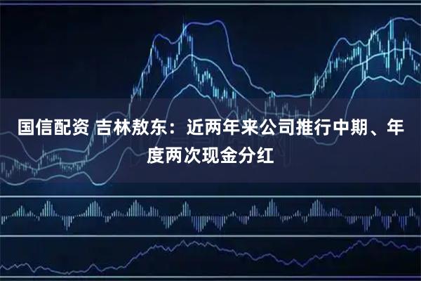国信配资 吉林敖东：近两年来公司推行中期、年度两次现金分红