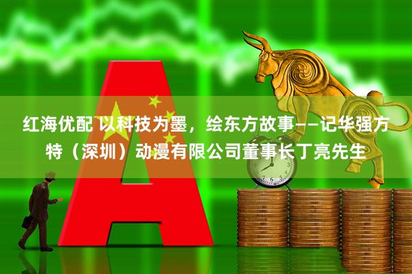 红海优配 以科技为墨，绘东方故事——记华强方特（深圳）动漫有限公司董事长丁亮先生