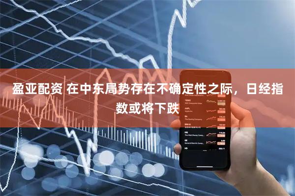 盈亚配资 在中东局势存在不确定性之际，日经指数或将下跌