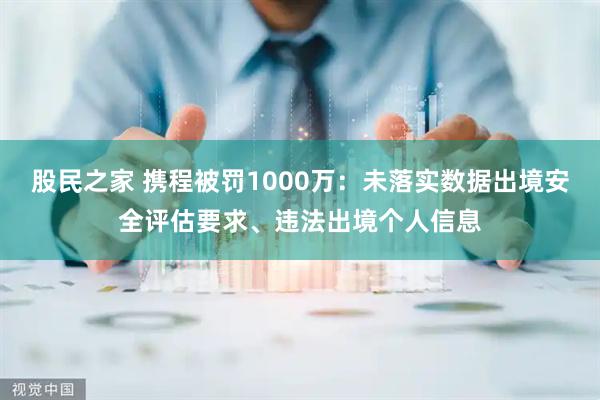 股民之家 携程被罚1000万：未落实数据出境安全评估要求、违法出境个人信息