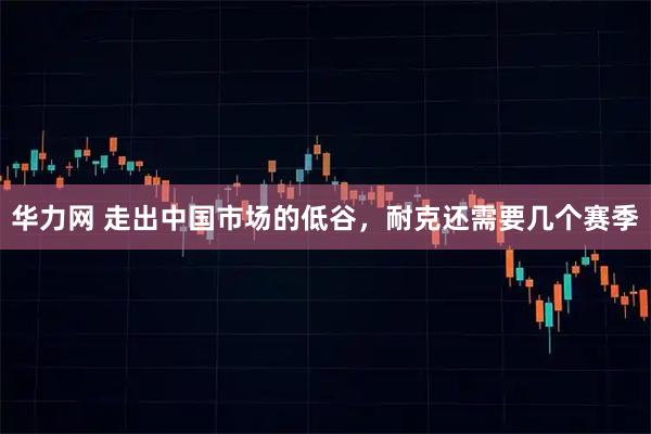 华力网 走出中国市场的低谷，耐克还需要几个赛季