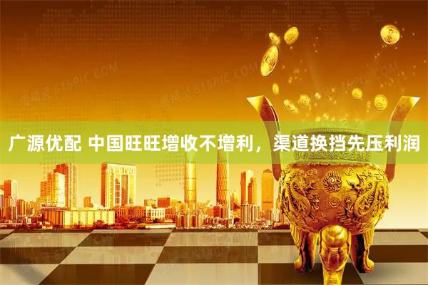 广源优配 中国旺旺增收不增利，渠道换挡先压利润