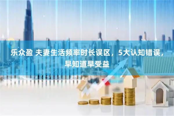 乐众盈 夫妻生活频率时长误区，5大认知错误，早知道早受益