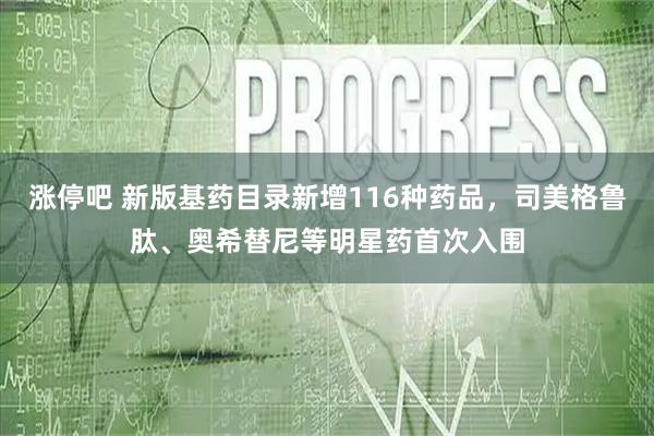 涨停吧 新版基药目录新增116种药品，司美格鲁肽、奥希替尼等明星药首次入围