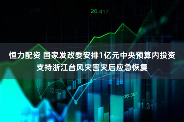 恒力配资 国家发改委安排1亿元中央预算内投资支持浙江台风灾害灾后应急恢复