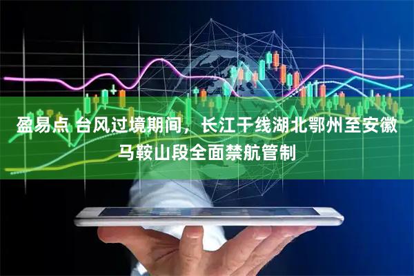 盈易点 台风过境期间，长江干线湖北鄂州至安徽马鞍山段全面禁航管制