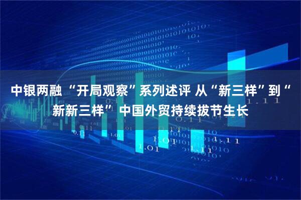 中银两融 “开局观察”系列述评 从“新三样”到“新新三样” 中国外贸持续拔节生长