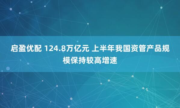 启盈优配 124.8万亿元 上半年我国资管产品规模保持较高增速