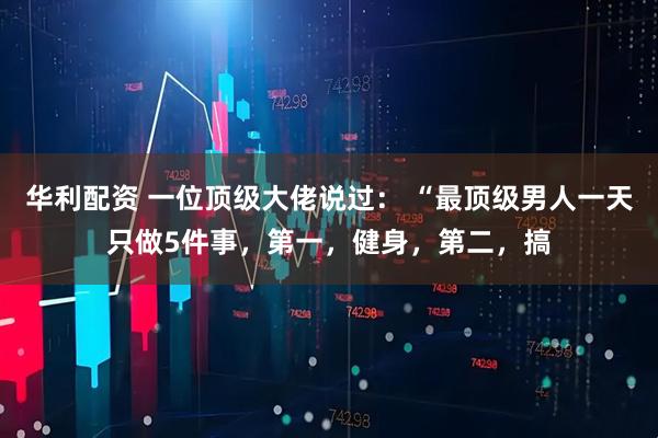 华利配资 一位顶级大佬说过： “最顶级男人一天只做5件事，第一，健身，第二，搞