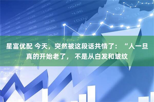 星富优配 今天，突然被这段话共情了： “人一旦真的开始老了， 不是从白发和皱纹