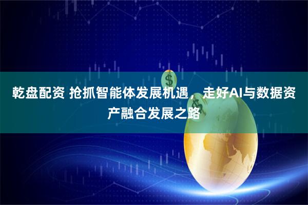 乾盘配资 抢抓智能体发展机遇，走好AI与数据资产融合发展之路