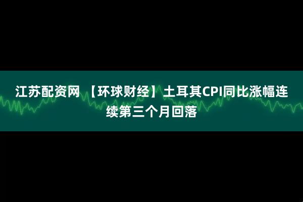 江苏配资网 【环球财经】土耳其CPI同比涨幅连续第三个月回落
